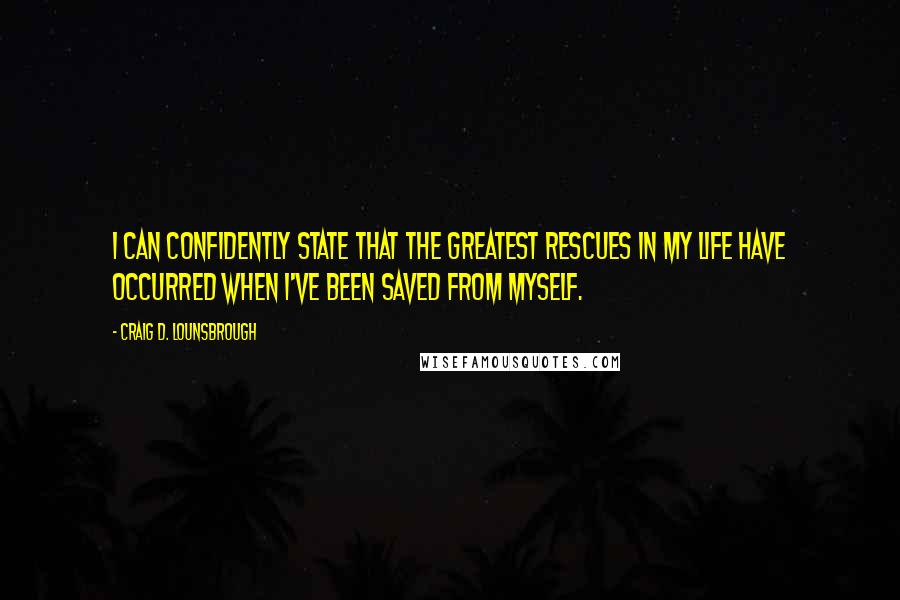 Craig D. Lounsbrough Quotes: I can confidently state that the greatest rescues in my life have occurred when I've been saved from myself.