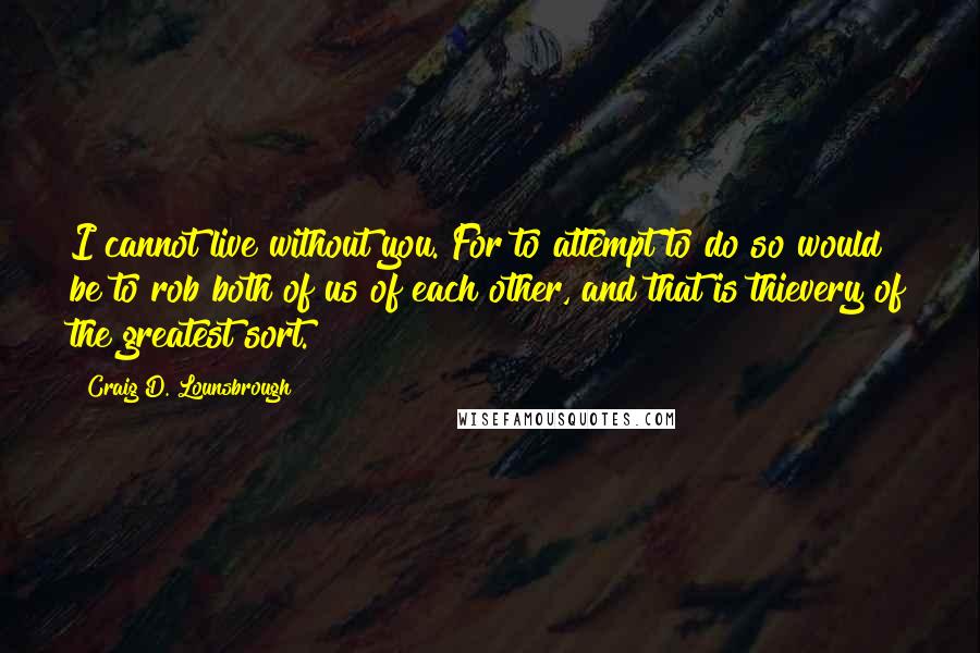 Craig D. Lounsbrough Quotes: I cannot live without you. For to attempt to do so would be to rob both of us of each other, and that is thievery of the greatest sort.