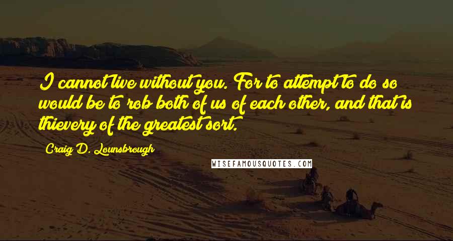 Craig D. Lounsbrough Quotes: I cannot live without you. For to attempt to do so would be to rob both of us of each other, and that is thievery of the greatest sort.