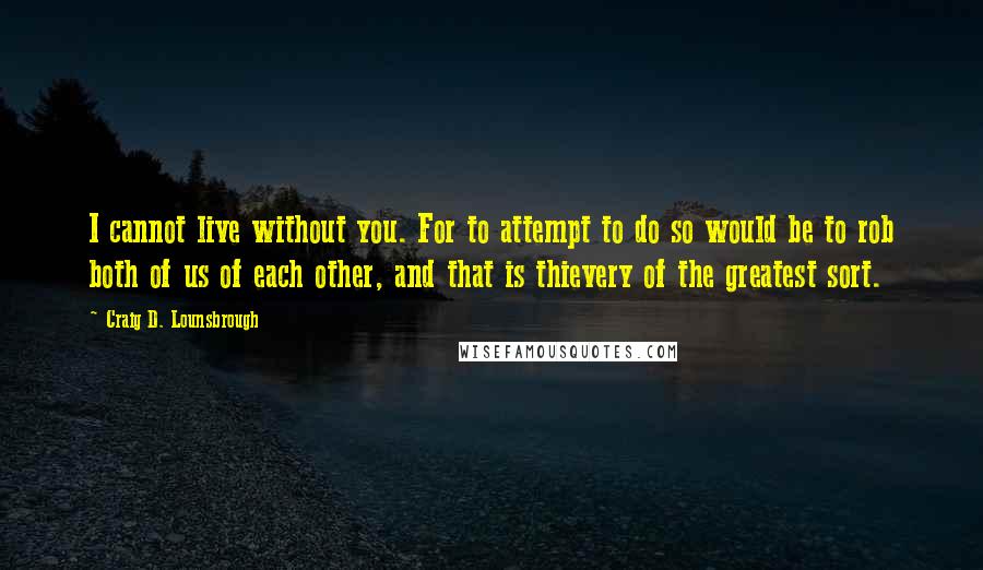 Craig D. Lounsbrough Quotes: I cannot live without you. For to attempt to do so would be to rob both of us of each other, and that is thievery of the greatest sort.