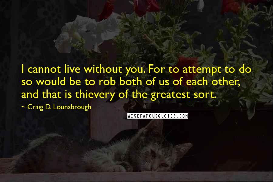 Craig D. Lounsbrough Quotes: I cannot live without you. For to attempt to do so would be to rob both of us of each other, and that is thievery of the greatest sort.