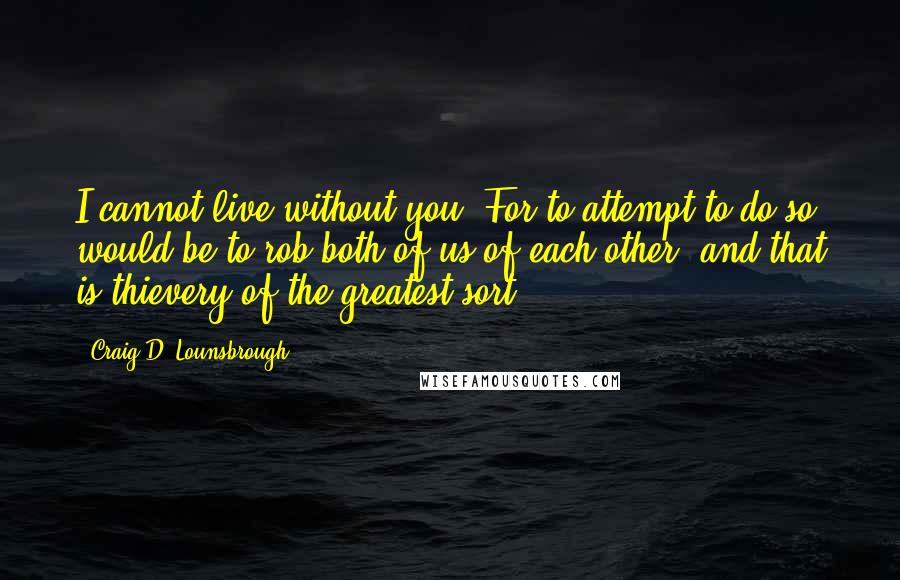 Craig D. Lounsbrough Quotes: I cannot live without you. For to attempt to do so would be to rob both of us of each other, and that is thievery of the greatest sort.