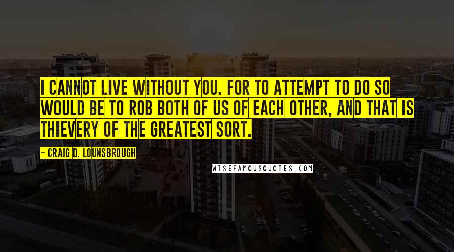 Craig D. Lounsbrough Quotes: I cannot live without you. For to attempt to do so would be to rob both of us of each other, and that is thievery of the greatest sort.