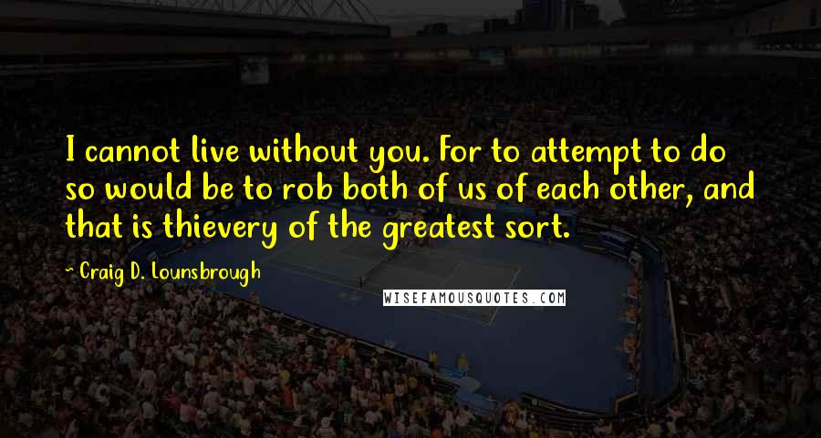 Craig D. Lounsbrough Quotes: I cannot live without you. For to attempt to do so would be to rob both of us of each other, and that is thievery of the greatest sort.