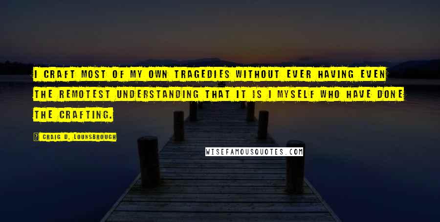 Craig D. Lounsbrough Quotes: I craft most of my own tragedies without ever having even the remotest understanding that it is I myself who have done the crafting.