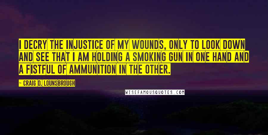 Craig D. Lounsbrough Quotes: I decry the injustice of my wounds, only to look down and see that I am holding a smoking gun in one hand and a fistful of ammunition in the other.