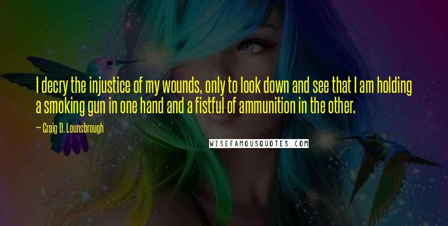 Craig D. Lounsbrough Quotes: I decry the injustice of my wounds, only to look down and see that I am holding a smoking gun in one hand and a fistful of ammunition in the other.