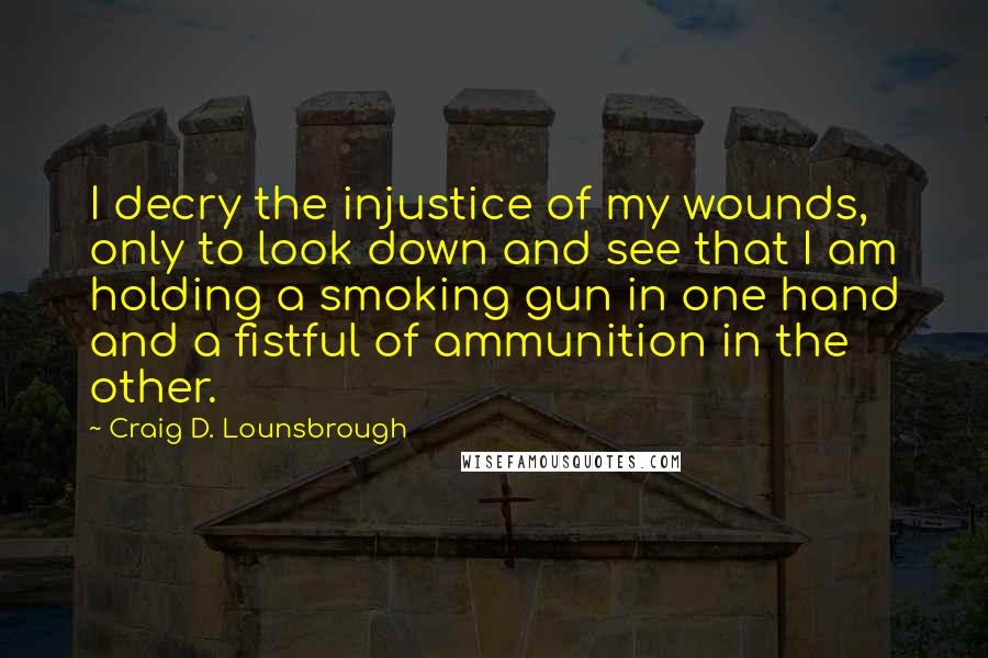 Craig D. Lounsbrough Quotes: I decry the injustice of my wounds, only to look down and see that I am holding a smoking gun in one hand and a fistful of ammunition in the other.