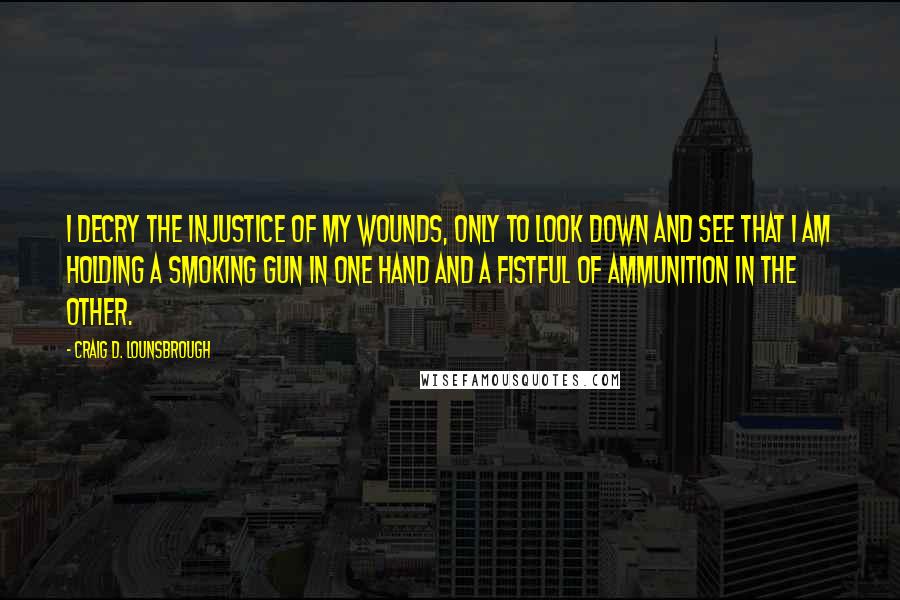 Craig D. Lounsbrough Quotes: I decry the injustice of my wounds, only to look down and see that I am holding a smoking gun in one hand and a fistful of ammunition in the other.