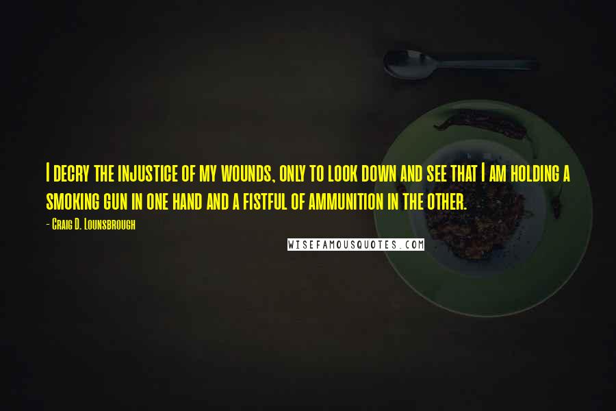 Craig D. Lounsbrough Quotes: I decry the injustice of my wounds, only to look down and see that I am holding a smoking gun in one hand and a fistful of ammunition in the other.