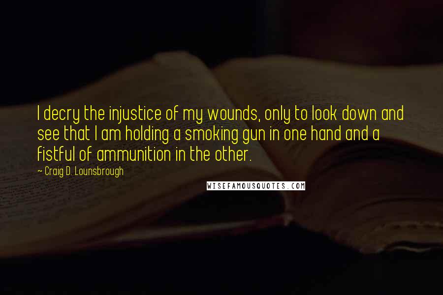 Craig D. Lounsbrough Quotes: I decry the injustice of my wounds, only to look down and see that I am holding a smoking gun in one hand and a fistful of ammunition in the other.