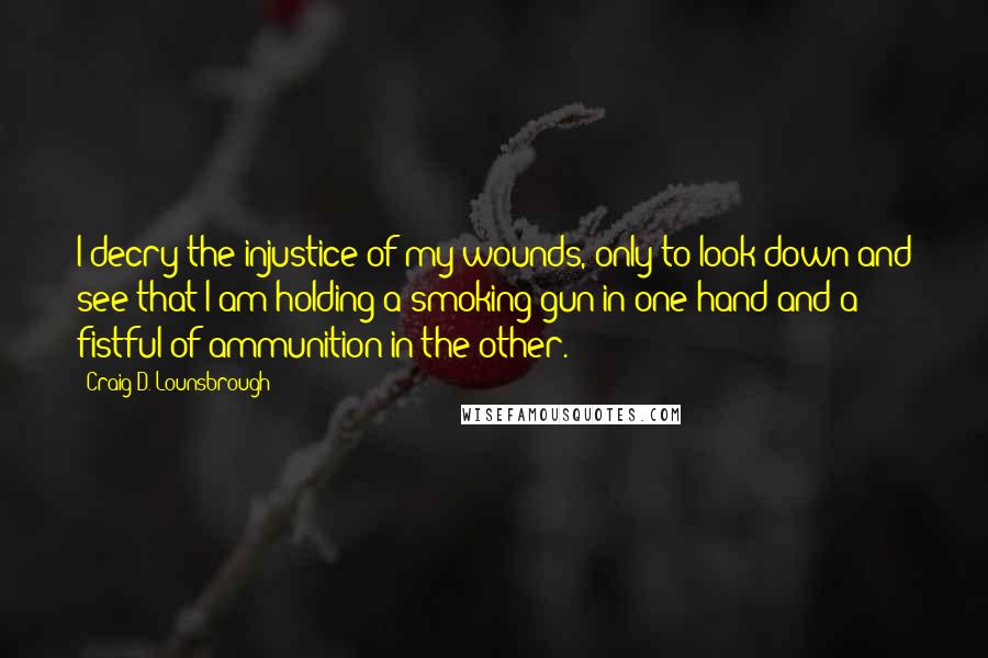Craig D. Lounsbrough Quotes: I decry the injustice of my wounds, only to look down and see that I am holding a smoking gun in one hand and a fistful of ammunition in the other.