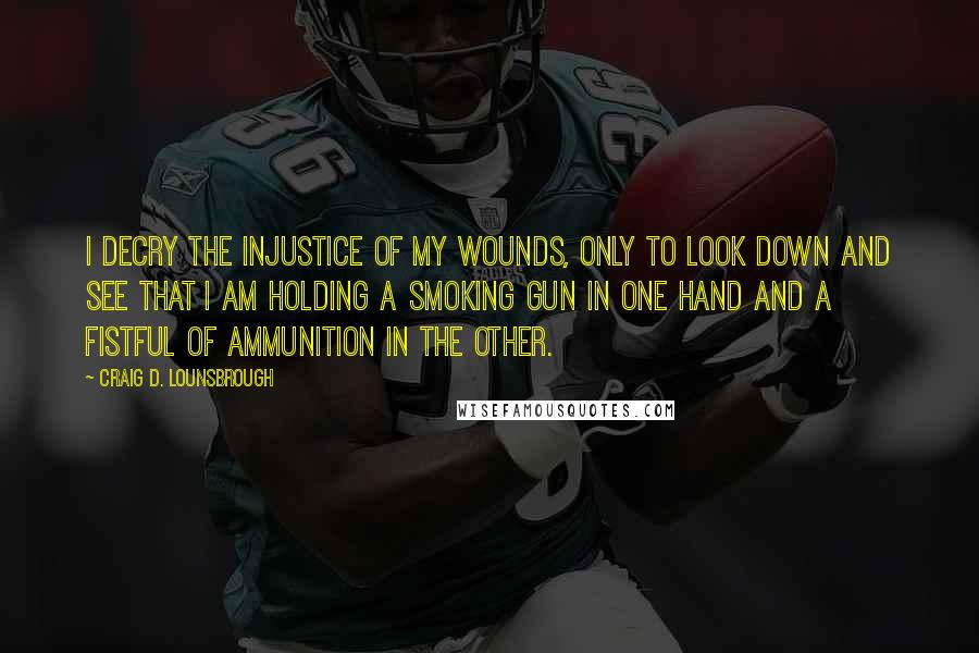 Craig D. Lounsbrough Quotes: I decry the injustice of my wounds, only to look down and see that I am holding a smoking gun in one hand and a fistful of ammunition in the other.