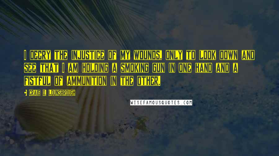 Craig D. Lounsbrough Quotes: I decry the injustice of my wounds, only to look down and see that I am holding a smoking gun in one hand and a fistful of ammunition in the other.