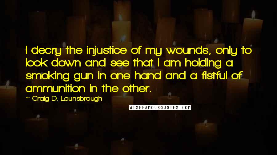 Craig D. Lounsbrough Quotes: I decry the injustice of my wounds, only to look down and see that I am holding a smoking gun in one hand and a fistful of ammunition in the other.