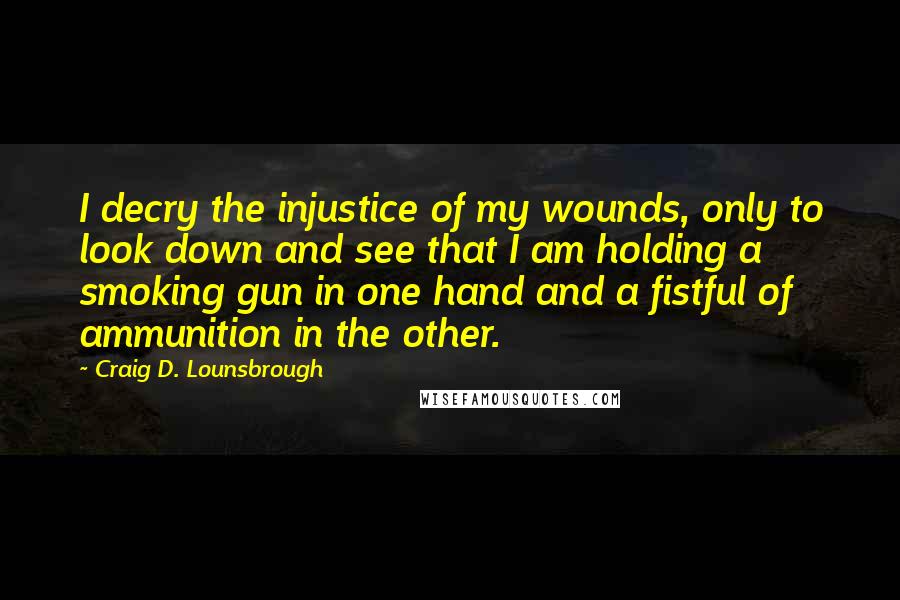 Craig D. Lounsbrough Quotes: I decry the injustice of my wounds, only to look down and see that I am holding a smoking gun in one hand and a fistful of ammunition in the other.