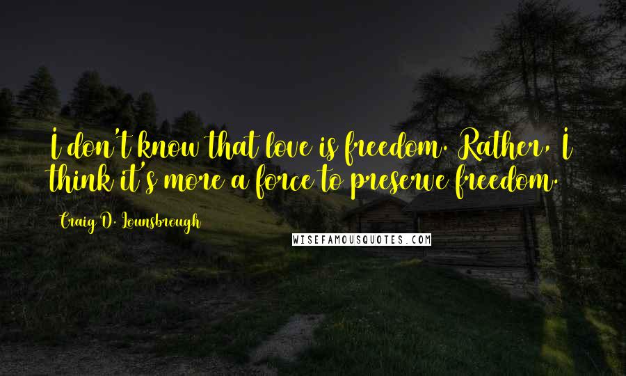 Craig D. Lounsbrough Quotes: I don't know that love is freedom. Rather, I think it's more a force to preserve freedom.