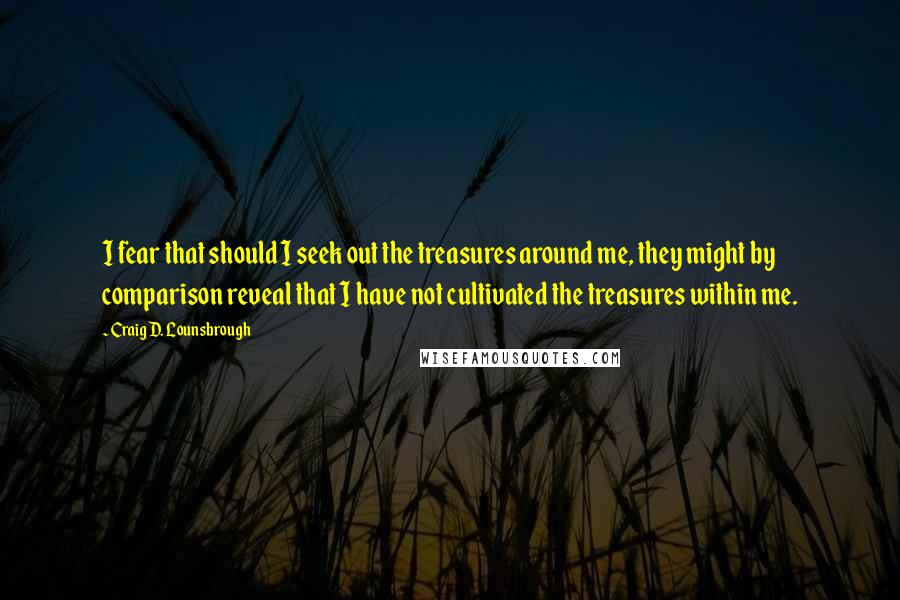 Craig D. Lounsbrough Quotes: I fear that should I seek out the treasures around me, they might by comparison reveal that I have not cultivated the treasures within me.