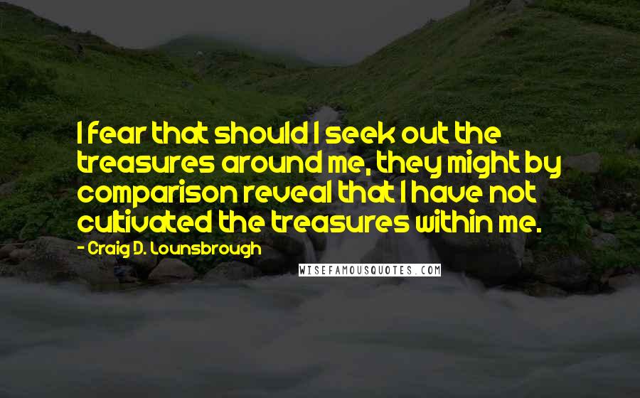 Craig D. Lounsbrough Quotes: I fear that should I seek out the treasures around me, they might by comparison reveal that I have not cultivated the treasures within me.