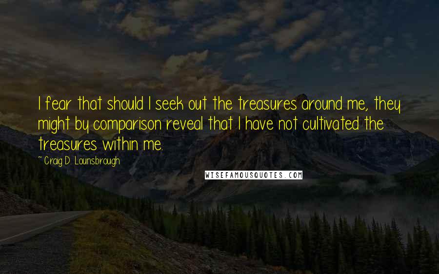 Craig D. Lounsbrough Quotes: I fear that should I seek out the treasures around me, they might by comparison reveal that I have not cultivated the treasures within me.