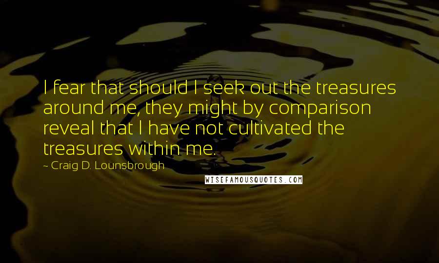 Craig D. Lounsbrough Quotes: I fear that should I seek out the treasures around me, they might by comparison reveal that I have not cultivated the treasures within me.