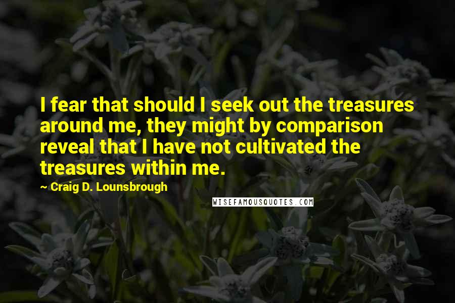 Craig D. Lounsbrough Quotes: I fear that should I seek out the treasures around me, they might by comparison reveal that I have not cultivated the treasures within me.