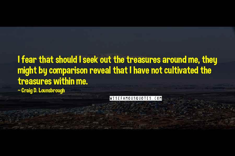 Craig D. Lounsbrough Quotes: I fear that should I seek out the treasures around me, they might by comparison reveal that I have not cultivated the treasures within me.