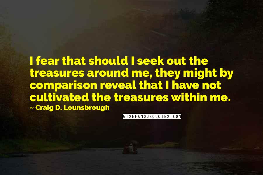Craig D. Lounsbrough Quotes: I fear that should I seek out the treasures around me, they might by comparison reveal that I have not cultivated the treasures within me.