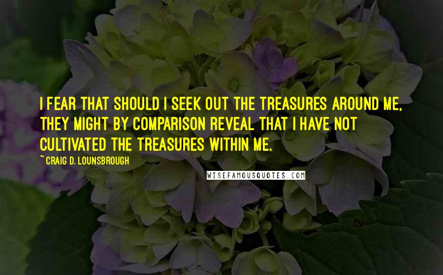 Craig D. Lounsbrough Quotes: I fear that should I seek out the treasures around me, they might by comparison reveal that I have not cultivated the treasures within me.