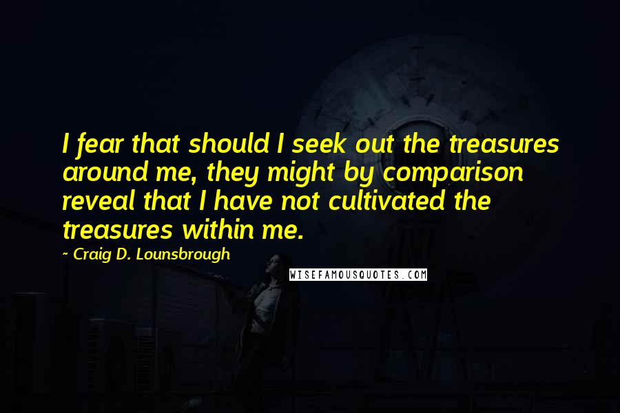 Craig D. Lounsbrough Quotes: I fear that should I seek out the treasures around me, they might by comparison reveal that I have not cultivated the treasures within me.