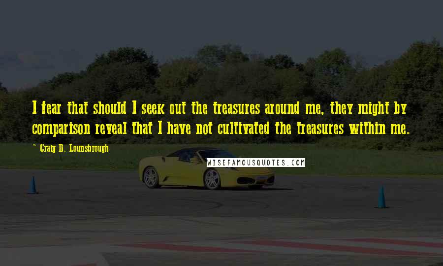 Craig D. Lounsbrough Quotes: I fear that should I seek out the treasures around me, they might by comparison reveal that I have not cultivated the treasures within me.