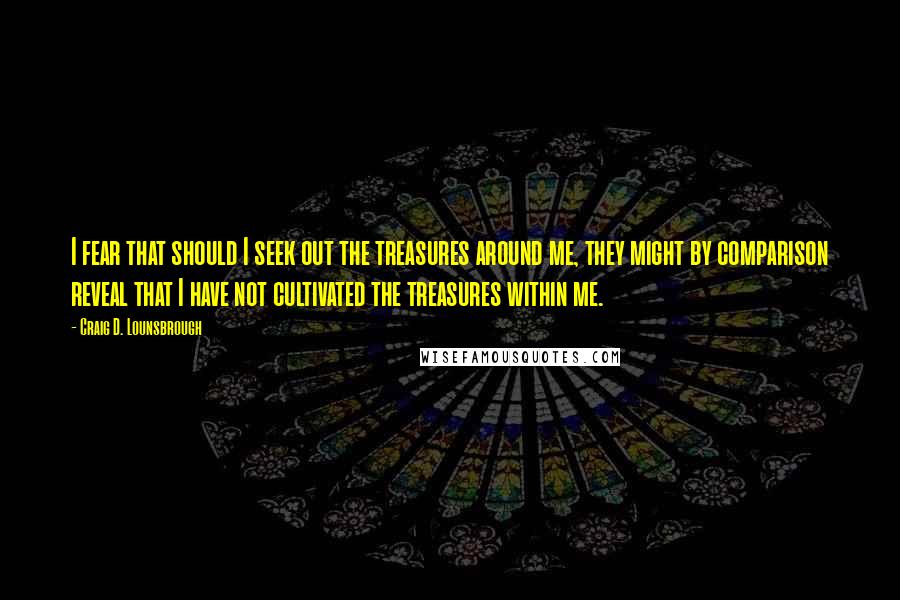 Craig D. Lounsbrough Quotes: I fear that should I seek out the treasures around me, they might by comparison reveal that I have not cultivated the treasures within me.