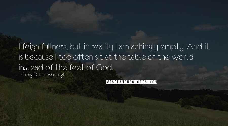Craig D. Lounsbrough Quotes: I feign fullness, but in reality I am achingly empty. And it is because I too often sit at the table of the world instead of the feet of God.