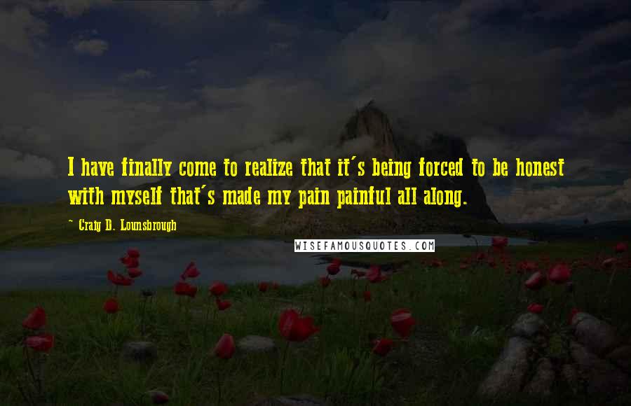 Craig D. Lounsbrough Quotes: I have finally come to realize that it's being forced to be honest with myself that's made my pain painful all along.