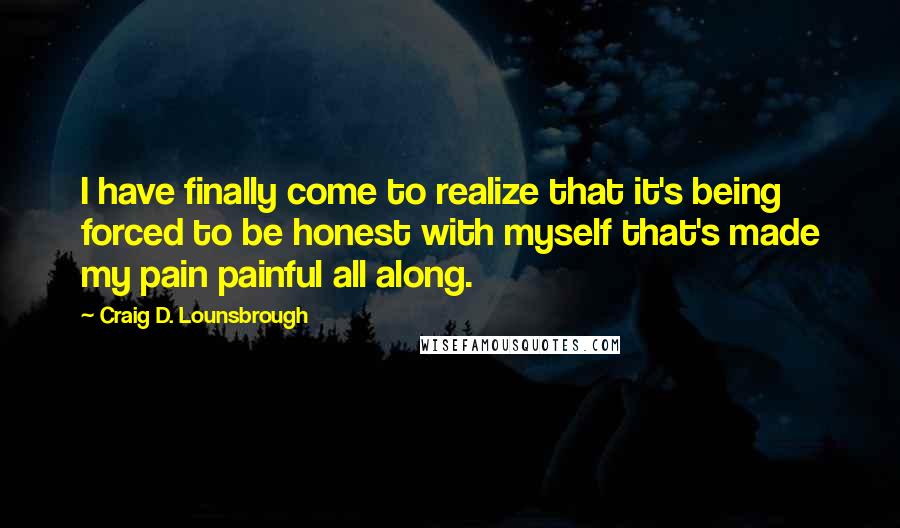 Craig D. Lounsbrough Quotes: I have finally come to realize that it's being forced to be honest with myself that's made my pain painful all along.