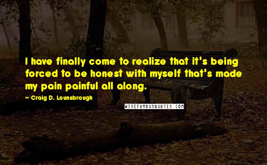 Craig D. Lounsbrough Quotes: I have finally come to realize that it's being forced to be honest with myself that's made my pain painful all along.