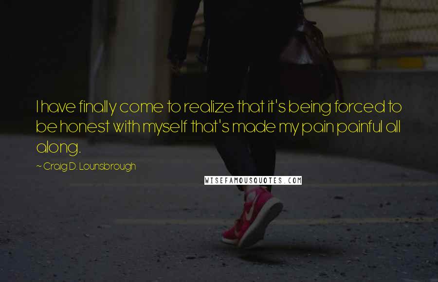 Craig D. Lounsbrough Quotes: I have finally come to realize that it's being forced to be honest with myself that's made my pain painful all along.