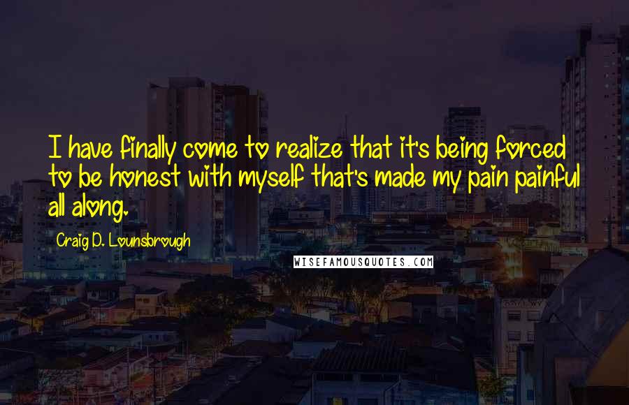 Craig D. Lounsbrough Quotes: I have finally come to realize that it's being forced to be honest with myself that's made my pain painful all along.