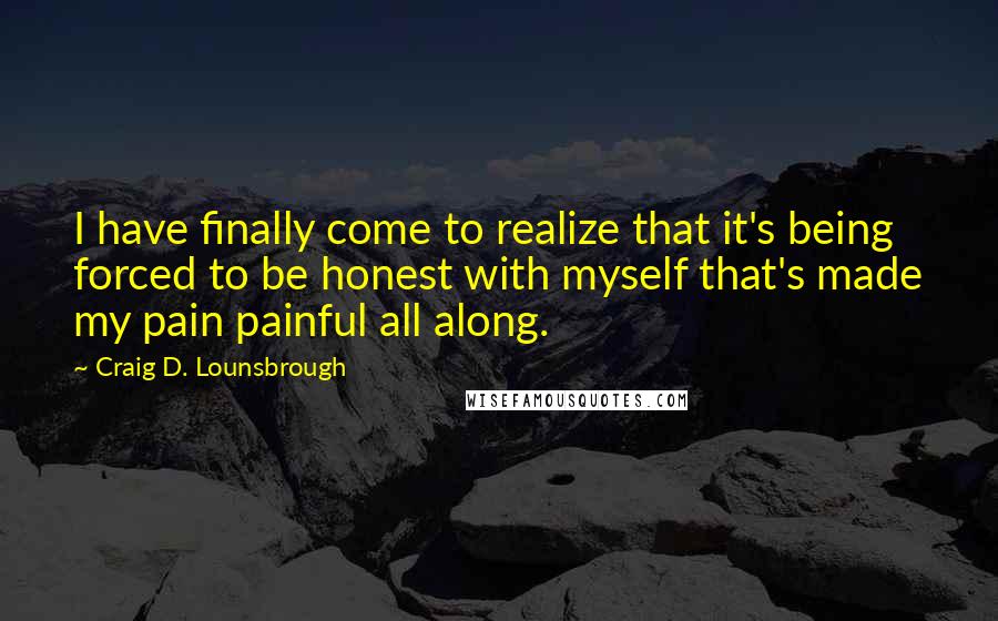 Craig D. Lounsbrough Quotes: I have finally come to realize that it's being forced to be honest with myself that's made my pain painful all along.