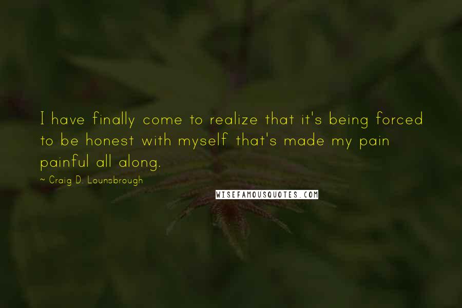 Craig D. Lounsbrough Quotes: I have finally come to realize that it's being forced to be honest with myself that's made my pain painful all along.