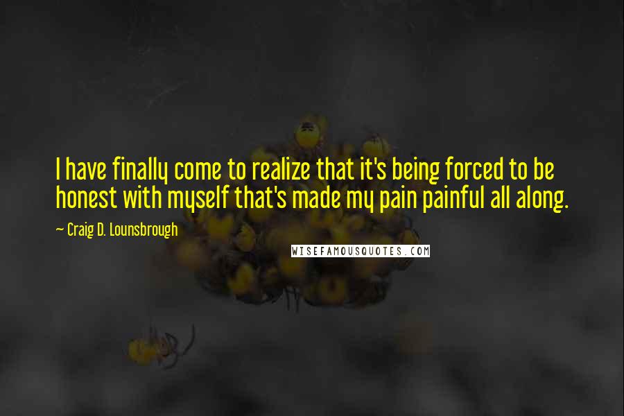Craig D. Lounsbrough Quotes: I have finally come to realize that it's being forced to be honest with myself that's made my pain painful all along.