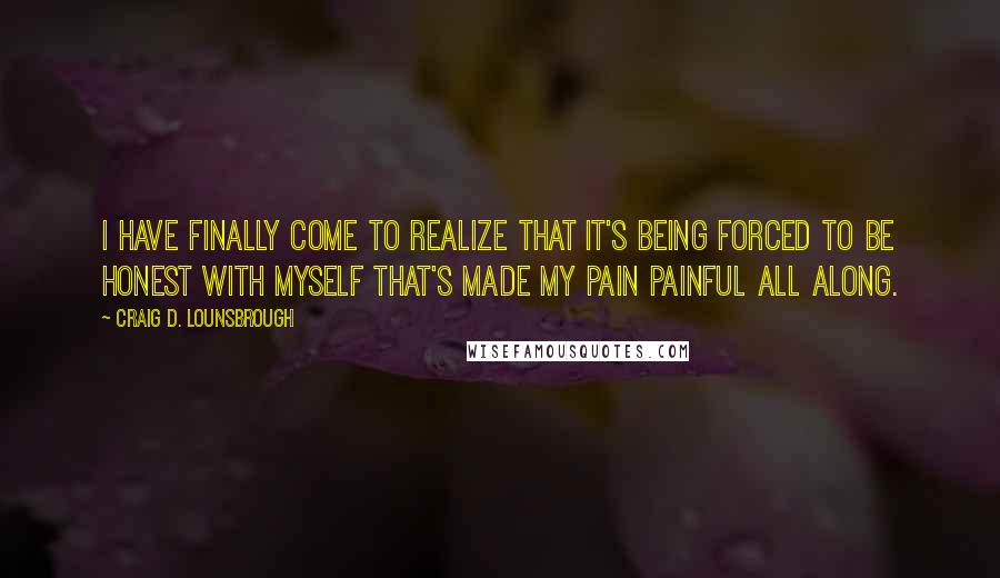 Craig D. Lounsbrough Quotes: I have finally come to realize that it's being forced to be honest with myself that's made my pain painful all along.