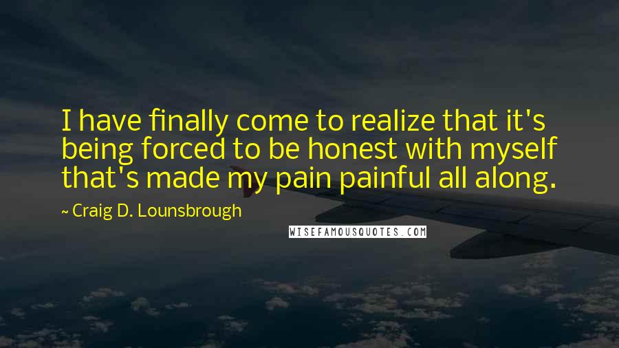 Craig D. Lounsbrough Quotes: I have finally come to realize that it's being forced to be honest with myself that's made my pain painful all along.