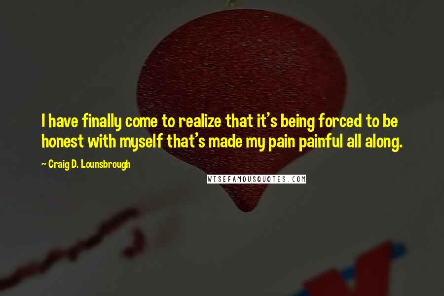 Craig D. Lounsbrough Quotes: I have finally come to realize that it's being forced to be honest with myself that's made my pain painful all along.