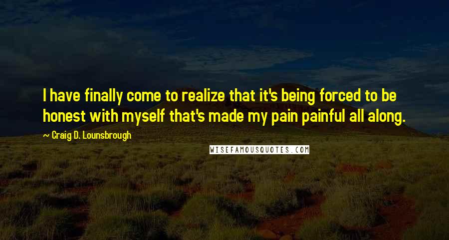 Craig D. Lounsbrough Quotes: I have finally come to realize that it's being forced to be honest with myself that's made my pain painful all along.