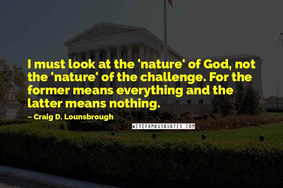 Craig D. Lounsbrough Quotes: I must look at the 'nature' of God, not the 'nature' of the challenge. For the former means everything and the latter means nothing.