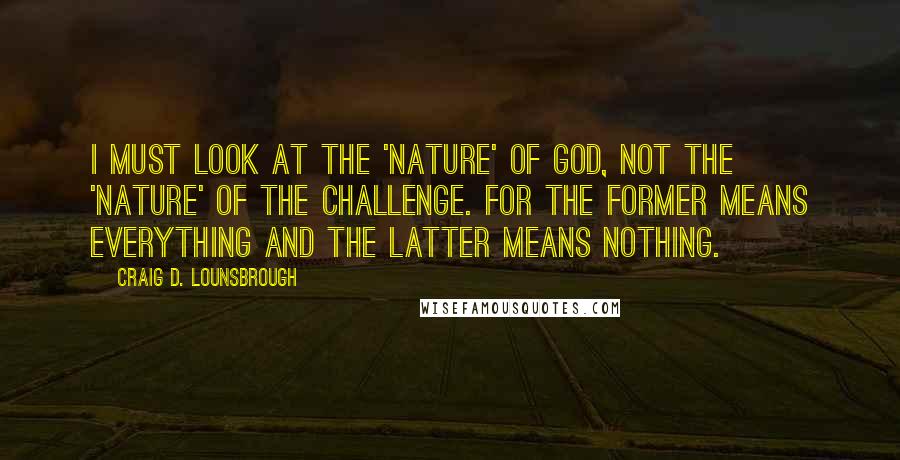 Craig D. Lounsbrough Quotes: I must look at the 'nature' of God, not the 'nature' of the challenge. For the former means everything and the latter means nothing.