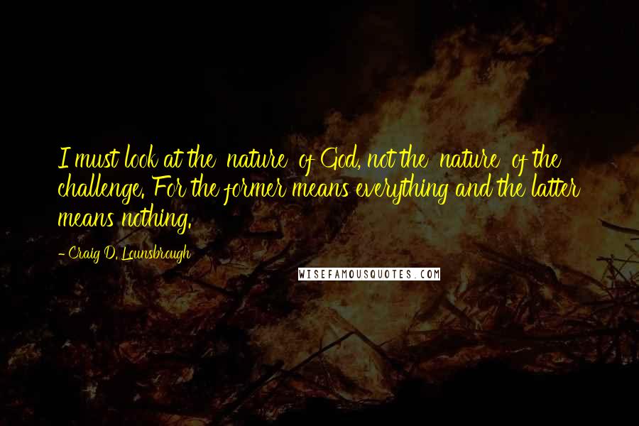 Craig D. Lounsbrough Quotes: I must look at the 'nature' of God, not the 'nature' of the challenge. For the former means everything and the latter means nothing.