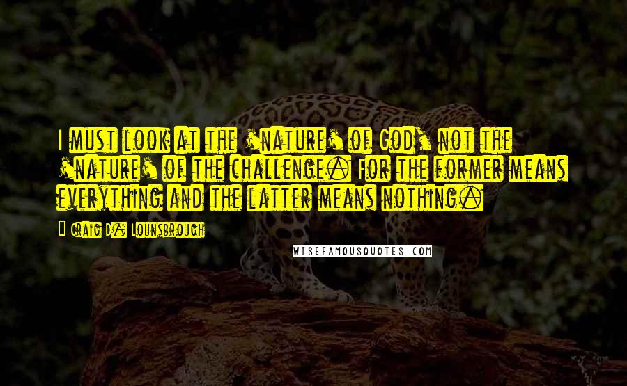 Craig D. Lounsbrough Quotes: I must look at the 'nature' of God, not the 'nature' of the challenge. For the former means everything and the latter means nothing.