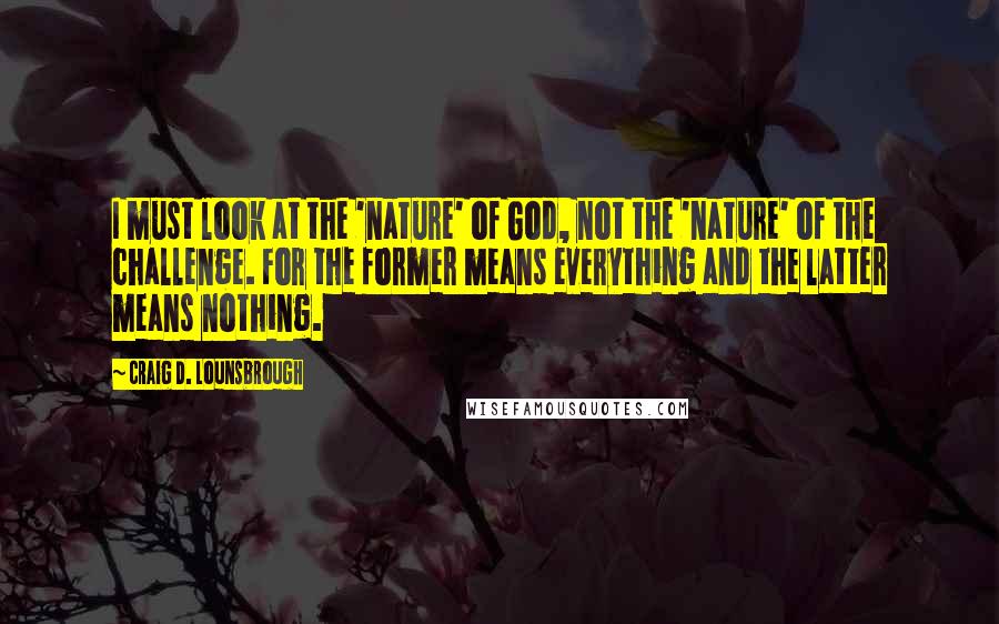 Craig D. Lounsbrough Quotes: I must look at the 'nature' of God, not the 'nature' of the challenge. For the former means everything and the latter means nothing.